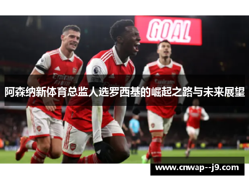 阿森纳新体育总监人选罗西基的崛起之路与未来展望