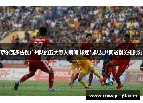 萨尔瓦多告别广州队的五大感人瞬间 球迷与队友共同送别英雄时刻