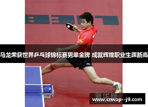 马龙荣获世界乒乓球锦标赛男单金牌 成就辉煌职业生涯新高
