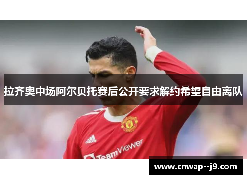 拉齐奥中场阿尔贝托赛后公开要求解约希望自由离队 拉齐奥中场阿尔贝托赛后公开要求解约希望自由离队