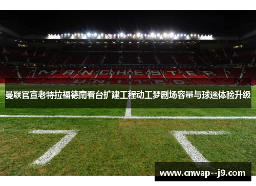 曼联官宣老特拉福德南看台扩建工程动工梦剧场容量与球迷体验升级 曼联官宣老特拉福德南看台扩建工程动工梦剧场容量与球迷体验升级