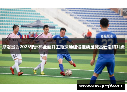 摩洛哥为2025非洲杯全面开工新球场建设推动足球基础设施升级 摩洛哥为2025非洲杯全面开工新球场建设推动足球基础设施升级